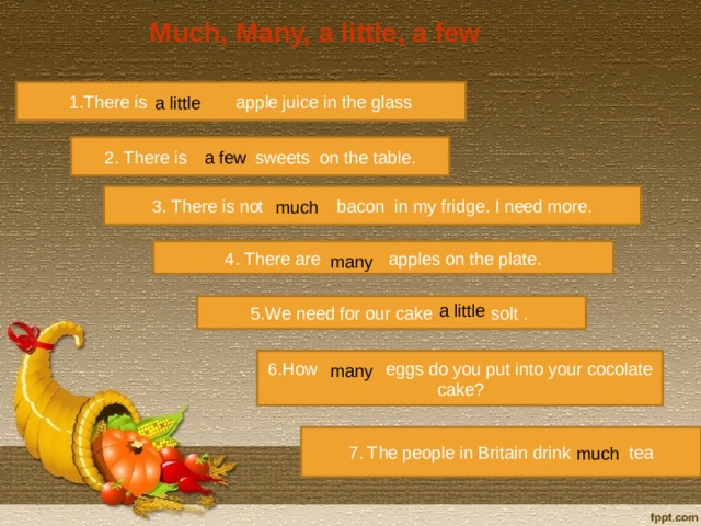 Much, Many, a little, a few 1.There is apple juice in the glass a little 2. There is sweets on the table. a few 3. There is not bacon in my fridge. I need more. much 4. There are apples on the plate. many 5.We need for our cake solt . a little 6.How eggs do you put into your cocolate cake? many 7. The people in Britain drink tea much