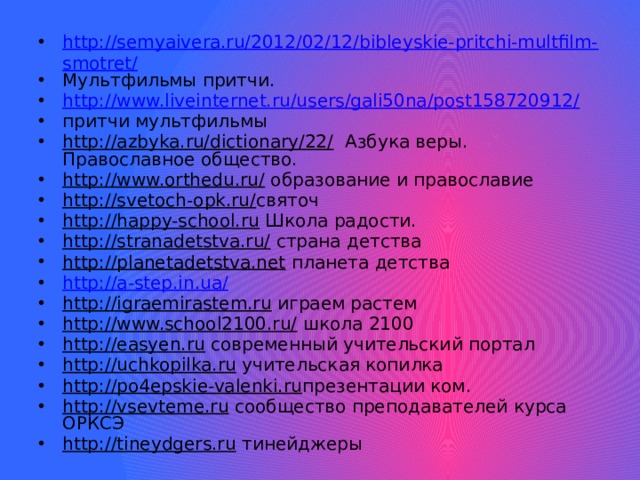 http://semyaivera.ru/2012/02/12/bibleyskie-pritchi-multfilm-smotret/ Мультфильмы притчи. http://www.liveinternet.ru/users/gali50na/post158720912/ притчи мультфильмы http://azbyka.ru/dictionary/22/ Азбука веры. Православное общество. http://www.orthedu.ru/ образование и православие http://svetoch-opk.ru/ святоч http://happy-school.ru Школа радости. http://stranadetstva.ru/ страна детства http://planetadetstva.net планета детства http://a-step.in.ua/ http://igraemirastem.ru играем растем http://www.school2100.ru/ школа 2100 http://easyen.ru современный учительский портал http://uchkopilka.ru учительская копилка http://po4epskie-valenki.ru презентации ком. http://vsevteme.ru сообщество преподавателей курса ОРКСЭ http://tineydgers.ru тинейджеры 