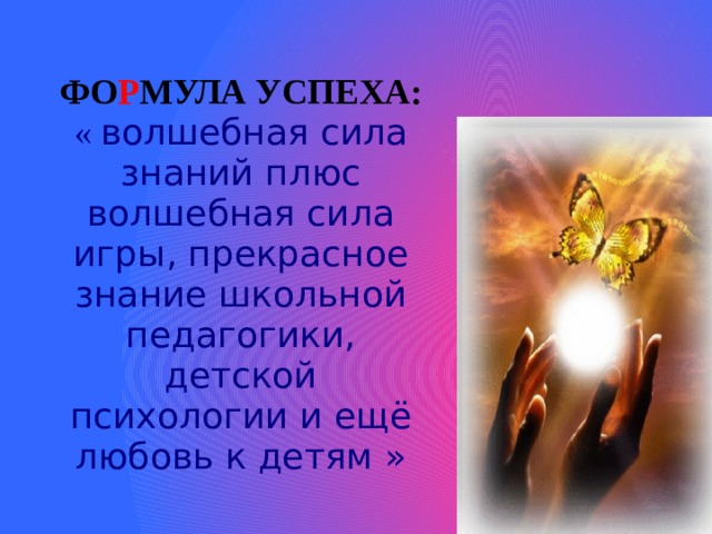 ФО Р МУЛА УСПЕХА:  «  волшебная сила знаний плюс волшебная сила игры, прекрасное знание школьной педагогики, детской психологии и ещё любовь к детям » 