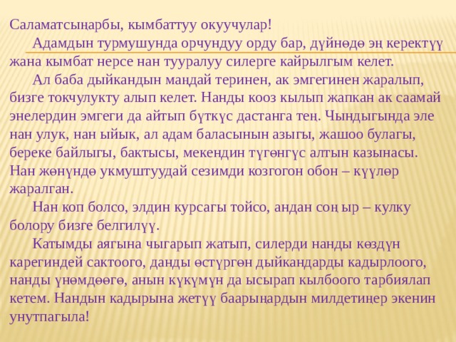 Саламатсыңарбы, кымбаттуу окуучулар!   Адамдын турмушунда орчундуу орду бар, дүйнөдө эң керектүү жана кымбат нерсе нан тууралуу силерге кайрылгым келет.   Ал баба дыйкандын маңдай теринен, ак эмгегинен жаралып, бизге токчулукту алып келет. Нанды кооз кылып жапкан ак саамай энелердин эмгеги да айтып бүткүс дастанга тең. Чындыгында эле нан улук, нан ыйык, ал адам баласынын азыгы, жашоо булагы, береке байлыгы, бактысы, мекендин түгөнгүс алтын казынасы. Нан жөнүндө укмуштуудай сезимди козгогон обон – күүлөр жаралган.   Нан коп болсо, элдин курсагы тойсо, андан соң ыр – кулку болору бизге белгилүү.   Катымды аягына чыгарып жатып, силерди нанды көздүн карегиндей сактоого, данды өстүргөн дыйкандарды кадырлоого, нанды үнөмдөөгө, анын күкүмүн да ысырап кылбоого тарбиялап кетем. Нандын кадырына жетүү баарыңардын милдетиңер экенин унутпагыла!   