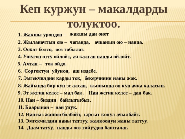 Кеп куржун – макалдарды толуктоо. жакшы дан онот 1. Жакшы урондон – 2. Жыланачтын ою – чапанда, ачканын ою – нанда. 3. Оокат болсо, ооз табылат. 4. Ушугон отту ойлойт, ач калган нанды ойлойт. 5. Ачтан – ток ойдо. 6. Соргоктун уйунон, аш издебе. 7. Эмгекчилдин карды ток, бекерчинин наны жок. 8. Жайында бир кун эс алсан, кышында он кун ачка каласын. 9. Эт жегин келсе – мал бак. Нан жегин келсе – дан бак. 10. Нан – биздин байлыгыбыз. 11. Баарынан – нан улук. 12. Нансыз жашоо болбойт, ырсыз конул ачылбайт. 13. Эмгекчилдин наны таттуу, жалкоонун жаны таттуу. 14. Даам татуу, нанды ооз тийуудон башталат. 