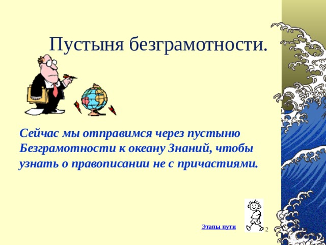 Пустыня безграмотности. Сейчас мы отправимся через пустыню Безграмотности к океану Знаний, чтобы узнать о правописании не с причастиями. Заметки к слайду : В далеком 1970 году девочка Таня в школьном сочинении «Кем я буду в 2000 году» написала, что она будет преподавать в школе русский язык, а помогать ей будет компьютер: проверит домашние и классные работы, заменит традиционный учебник. На большее фантазии у десятиклассницы не хватило. Быстро сказка сказывается,да долго дело делается… И вот перед вами учитель с 30-летним педагогическим стажем. Мои дочери также работают в школе: Ирина к 2003-2004 учебному году составляет программу факультативного курса «Русский язык. Обучающая программа на П.К.»,Татьяна пишет диплом «Жаргонизмы в компьютерной лексике ». А я наконец- то осуществляю свою мечту. Идей много, дело за «малым»: подружиться с компьютером. Этапы пути