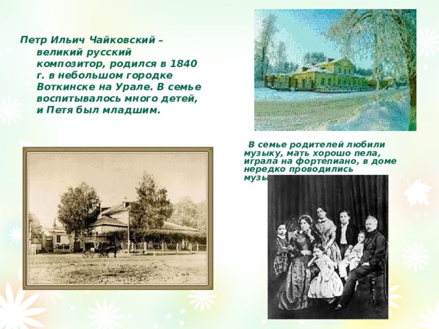  Петр Ильич Чайковский – великий русский композитор, родился в 1840 г. в небольшом городке Воткинске на Урале. В семье воспитывалось много детей, и Петя был младшим.  В семье родителей любили музыку, мать хорошо пела, играла на фортепиано, в доме нередко проводились музыкальные вечера.  