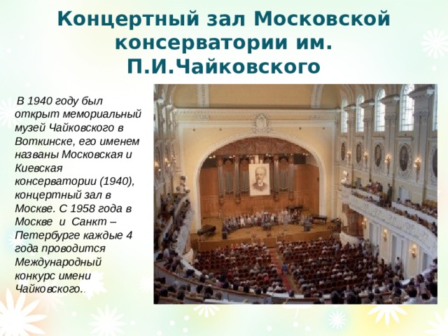 Концертный зал Московской консерватории им. П.И.Чайковского  В 1940 году был открыт мемориальный музей Чайковского в Воткинске, его именем названы Московская и Киевская консерватории (1940), концертный зал в Москве. С 1958 года в Москве и Санкт – Петербурге каждые 4 года проводится Международный конкурс имени Чайковского. . 