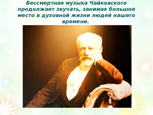 Бессмертная музыка Чайковского продолжает звучать, занимая большое место в духовной жизни людей нашего времени.   