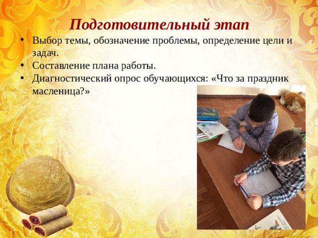 Подготовительный этап Выбор темы, обозначение проблемы, определение цели и задач. Составление плана работы. Диагностический опрос обучающихся: «Что за праздник масленица?»  