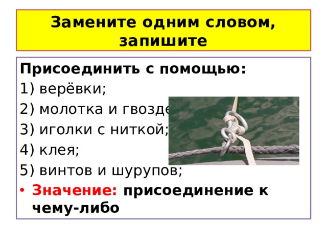 Замените одним словом, запишите Присоединить с помощью: 1) верёвки; 2) молотка и гвоздей; 3) иголки с ниткой; 4) клея; 5) винтов и шурупов; Значение: присоединение к чему-либо 