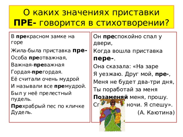 О каких значениях приставки ПРЕ- говорится в стихотворении? В пре красном замке на горе Он пре спокойно спал у двери, Жила-была приставка пре- Когда вошла приставка пере- . Особа пре отважная, Она сказала: «На заре Важная- пре важная Я уезжаю. Друг мой, пре- , Меня не будет два-три дня, Гордая- пре гордая. Её считали очень мудрой Ты поработай за меня И называли все пре мудрой. Позаменяй меня, прошу. Спокойной ночи. Я спешу». Был у неё прелестный пудель. (А. Каютина) Пре храбрый пес по кличке Дудель. 