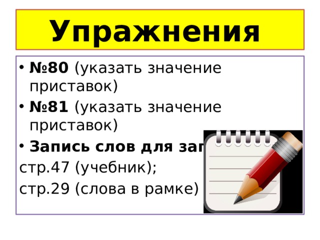 Упражнения № 80 (указать значение приставок) № 81 (указать значение приставок) Запись слов для запоминания: стр.47 (учебник); стр.29 (слова в рамке) 