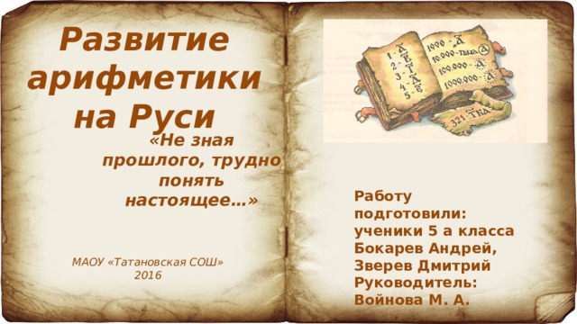 Развитие арифметики на Руси «Не зная прошлого, трудно понять настоящее…» Работу подготовили: ученики 5 а класса Бокарев Андрей, Зверев Дмитрий Руководитель: Войнова М. А. МАОУ «Татановская СОШ» 2016 