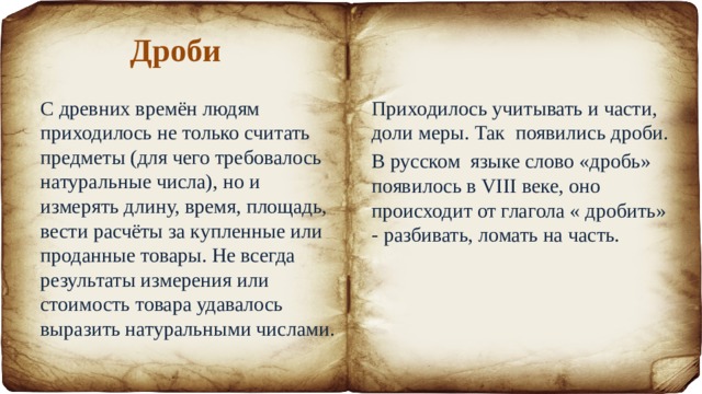Дроби С древних времён людям приходилось не только считать предметы (для чего требовалось натуральные числа), но и измерять длину, время, площадь, вести расчёты за купленные или проданные товары. Не всегда результаты измерения или стоимость товара удавалось выразить натуральными числами. Приходилось учитывать и части, доли меры. Так появились дроби. В русском языке слово «дробь» появилось в VIII веке, оно происходит от глагола « дробить» - разбивать, ломать на часть. 