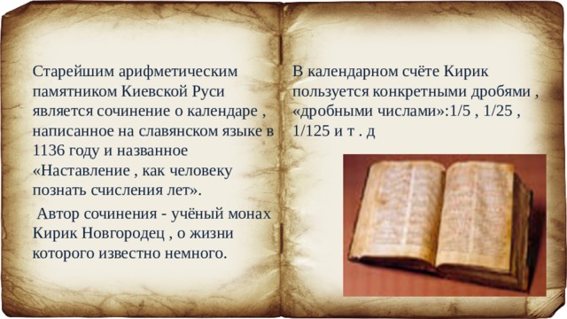 Старейшим арифметическим памятником Киевской Руси является сочинение о календаре , написанное на славянском языке в 1136 году и названное «Наставление , как человеку познать счисления лет». В календарном счёте Кирик пользуется конкретными дробями , «дробными числами»:1/5 , 1/25 , 1/125 и т . д  Автор сочинения - учёный монах Кирик Новгородец , о жизни которого известно немного. 