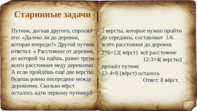 Старинные задачи Путник, догнав другого, спросил его: «Далеко ли до деревни, которая впереди?» Другой путник ответил: « Расстояние от деревни, из которой ты идёшь, равно трети всего расстояния меду деревнями. А если пройдёшь ещё две версты, будешь ровно посередине между деревнями. Сколько вёрст осталось идти первому путнику? 2 версты, которые нужно пройти до середины, составляют 1/6 всего расстояния до деревни. 2*6=12( вёрст) всё расстояние 12:3=4( версты) прошёл путник 12-4=8 (вёрст) осталось Ответ: 8 вёрст. 