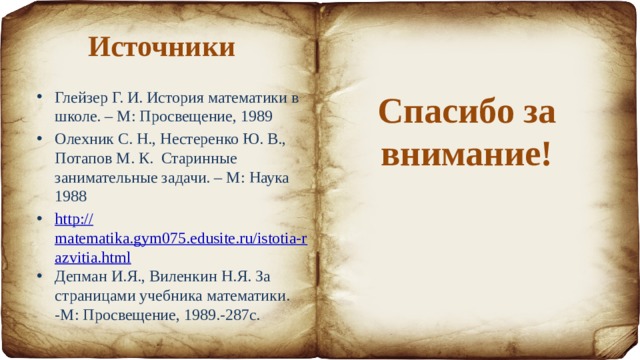 Источники Глейзер Г. И. История математики в школе. – М: Просвещение, 1989 Олехник С. Н., Нестеренко Ю. В., Потапов М. К. Старинные занимательные задачи. – М: Наука 1988 http :// matematika.gym075.edusite.ru/istotia-razvitia.html Депман И.Я., Виленкин Н.Я. За страницами учебника математики. -М: Просвещение, 1989.-287с. Спасибо за внимание! 