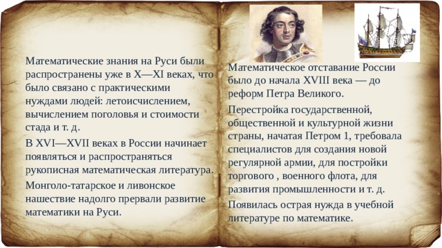 Математические знания на Руси были распространены уже в X—XI веках, что было связано с практическими нуждами людей: летоисчислением, вычислением поголовья и стоимости стада и т. д. В XVI—XVII веках в России начинает появляться и распространяться рукописная математическая литература. Монголо-татарское и ливонское нашествие надолго прервали развитие математики на Руси. Математическое отставание России было до начала XVIII века — до реформ Петра Великого. Перестройка государственной, общественной и культурной жизни страны, начатая Петром 1, требовала специалистов для создания новой регулярной армии, для постройки торгового , военного флота, для развития промышленности и т. д. Появилась острая нужда в учебной литературе по математике. 