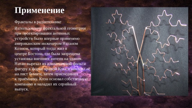 Применение Фракталы в радиотехнике Использование фрактальной геометрии при проектировании антенных устройств было впервые применено американским инженером Натаном Коэном, который тогда жил в центре Бостона, где была запрещена установка внешних антенн на здания. Натан вырезал из алюминиевой фольги фигуру в форме кривой Коха и наклеил её на лист бумаги, затем присоединил к приёмнику. Коэн основал собственную компанию и наладил их серийный выпуск. 