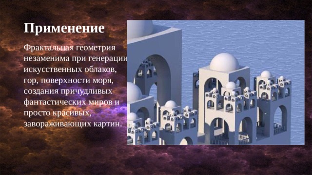 Применение Фрактальная геометрия незаменима при генерации искусственных облаков, гор, поверхности моря, создания причудливых фантастических миров и просто красивых, завораживающих картин. 