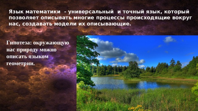Язык математики - универсальный и точный язык, который позволяет описывать многие процессы происходящие вокруг нас, создавать модели их описывающие. Гипотеза: окружающую нас природу можно описать языком геометрии. 