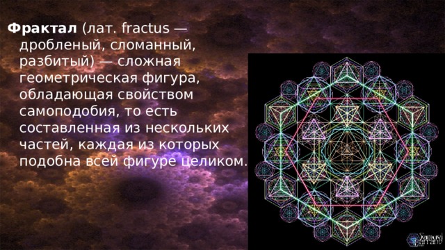 Фрактал (лат. fractus — дробленый, сломанный, разбитый) — сложная геометрическая фигура, обладающая свойством самоподобия, то есть составленная из нескольких частей, каждая из которых подобна всей фигуре целиком. 