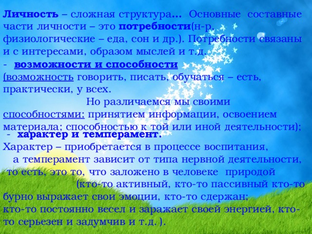 Личность – сложная структура … Основные составные части личности – это потребности (н-р, физиологические – еда, сон и др.). Потребности связаны и с интересами, образом мыслей и т.д. -   возможности и способности  (возможность говорить, писать, обучаться – есть, практически, у всех. Но различаемся мы своими способностями: принятием информации, освоением материала; способностью к той или иной деятельности);  - характер и темперамент.  Характер – приобретается в процессе воспитания, а темперамент зависит от типа нервной деятельности, то есть, это то, что заложено в человеке природой (кто-то активный, кто-то пассивный кто-то бурно выражает свои эмоции, кто-то сдержан; кто-то постоянно весел и заражает своей энергией, кто-то серьезен и задумчив и т.д.  ). 