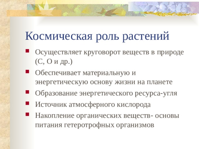 Космическая роль растений Осуществляет круговорот веществ в природе (С, О и др.) Обеспечивает материальную и энергетическую основу жизни на планете Образование энергетического ресурса-угля Источник атмосферного кислорода Накопление органических веществ- основы питания гетеротрофных организмов  