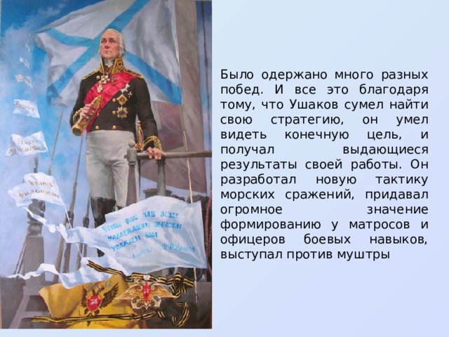 Было одержано много разных побед. И все это благодаря тому, что Ушаков сумел найти свою стратегию, он умел видеть конечную цель, и получал выдающиеся результаты своей работы. Он разработал новую тактику морских сражений, придавал огромное значение формированию у матросов и офицеров боевых навыков, выступал против муштры  