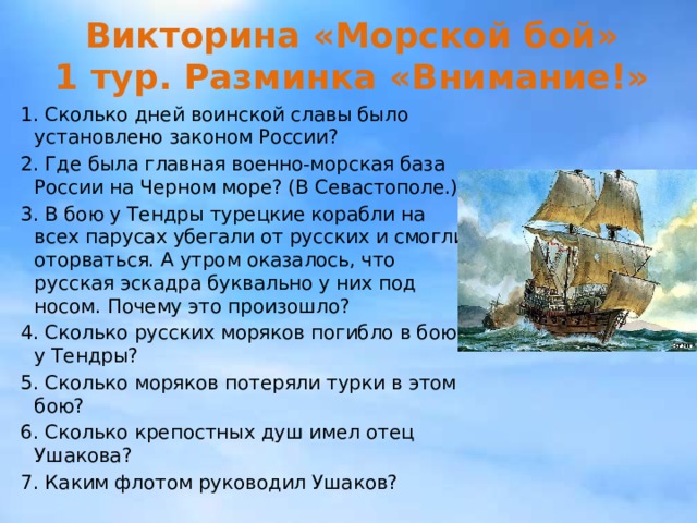 Викторина «Морской бой»  1 тур. Разминка «Внимание!» 1. Сколько дней воинской славы было установлено законом России? 2. Где была главная военно-морская база России на Черном море? (В Севастополе.) 3. В бою у Тендры турецкие корабли на всех парусах убегали от русских и смогли оторваться. А утром оказалось, что русская эскадра буквально у них под носом. Почему это произошло? 4. Сколько русских моряков погибло в бою у Тендры? 5. Сколько моряков потеряли турки в этом бою? 6. Сколько крепостных душ имел отец Ушакова? 7. Каким флотом руководил Ушаков? 