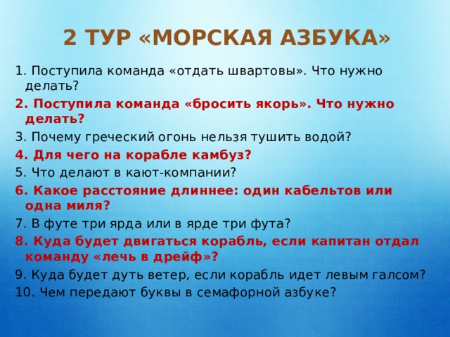 2 тур «Морская азбука»   1. Поступила команда «отдать швартовы». Что нужно делать? 2. Поступила команда «бросить якорь». Что нужно делать? 3. Почему греческий огонь нельзя тушить водой? 4. Для чего на корабле камбуз? 5. Что делают в кают-компании? 6. Какое расстояние длиннее: один кабельтов или одна миля? 7. В футе три ярда или в ярде три фута? 8. Куда будет двигаться корабль, если капитан отдал команду «лечь в дрейф»? 9. Куда будет дуть ветер, если корабль идет левым галсом? 10. Чем передают буквы в семафорной азбуке? 