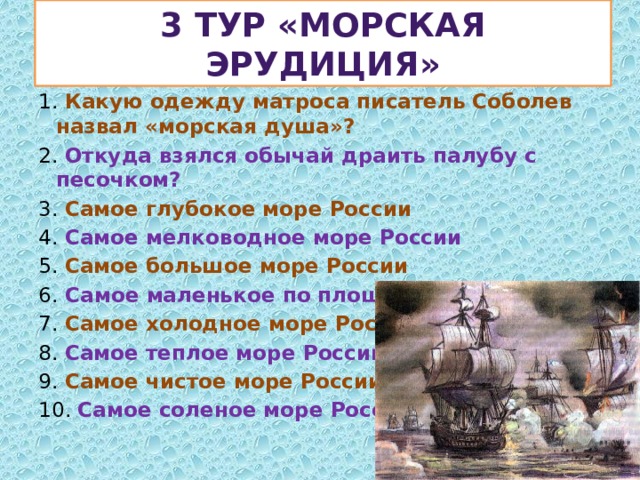 3 тур «Морская эрудиция» 1. Какую одежду матроса писатель Соболев назвал «морская душа»? 2. Откуда взялся обычай драить палубу с песочком? 3. Самое глубокое море России 4. Самое мелководное море России 5. Самое большое море России 6. Самое маленькое по площади море России 7. Самое холодное море России 8. Самое теплое море России 9. Самое чистое море России 10. Самое соленое море России 
