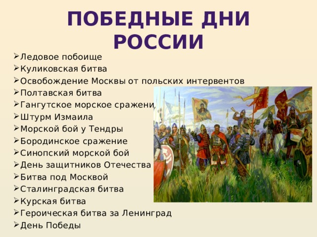 Победные дни России Ледовое побоище Куликовская битва Освобождение Москвы от польских интервентов Полтавская битва Гангутское морское сражение Штурм Измаила Морской бой у Тендры Бородинское сражение Синопский морской бой День защитников Отечества Битва под Москвой Сталинградская битва Курская битва Героическая битва за Ленинград День Победы 