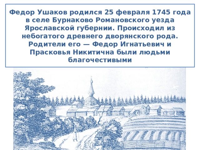 Федор Ушаков родился 25 февраля 1745 года в селе Бурнаково Романовского уезда Ярославской губернии. Происходил из небогатого древнего дворянского рода. Родители его — Федор Игнатьевич и Прасковья Никитична были людьми благочестивыми 