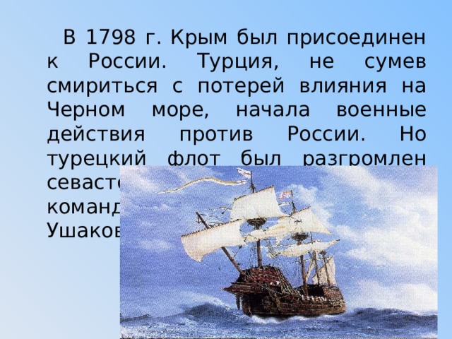  В 1798 г. Крым был присоединен к России. Турция, не сумев смириться с потерей влияния на Черном море, начала военные действия против России. Но турецкий флот был разгромлен севастопольской эскадрой под командованием контр-адмирала Ф. Ушакова 
