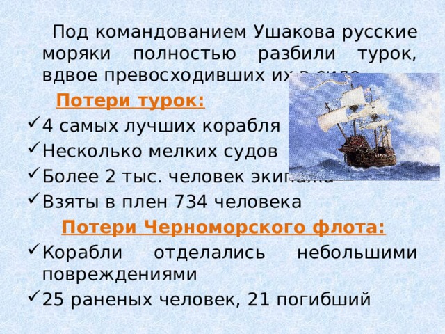  Под командованием Ушакова русские моряки полностью разбили турок, вдвое превосходивших их в силе.  Потери турок: 4 самых лучших корабля Несколько мелких судов Более 2 тыс. человек экипажа Взяты в плен 734 человека  Потери Черноморского флота: Корабли отделались небольшими повреждениями 25 раненых человек, 21 погибший 