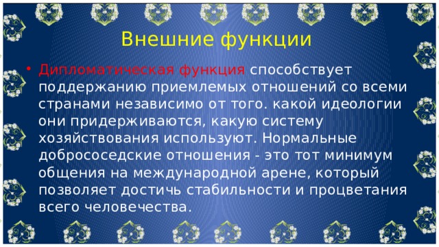  Внешние функции Дипломатическая функция способствует поддержанию приемлемых отношений со всеми странами независимо от того. какой идеологии они придерживаются, какую систему хозяйствования используют. Нормальные добрососедские отношения - это тот минимум общения на международной арене, который позволяет достичь стабильности и процветания всего человечества. 