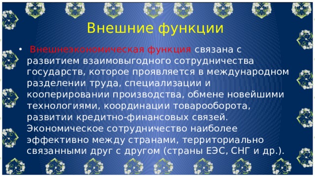  Внешние функции  Внешнеэкономическая функция связана с развитием взаимовыгодного сотрудничества государств, которое проявляется в международном разделении труда, специализации и кооперировании производства, обмене новейшими технологиями, координации товарооборота, развитии кредитно-финансовых связей. Экономическое сотрудничество наиболее эффективно между странами, территориально связанными друг с другом (страны ЕЭС, СНГ и др.). 