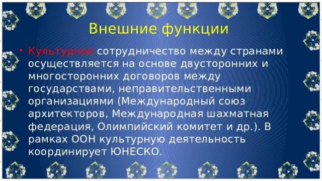  Внешние функции Культурное сотрудничество между странами осуществляется на основе двусторонних и многосторонних договоров между государствами, неправительственными организациями (Международный союз архитекторов, Международная шахматная федерация, Олимпийский комитет и др.). В рамках ООН культурную деятельность координирует ЮНЕСКО. 