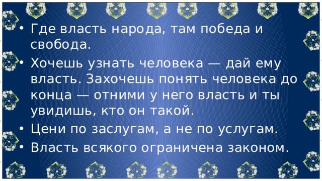 Где власть народа, там победа и свобода. Хочешь узнать человека — дай ему власть. Захочешь понять человека до конца — отними у него власть и ты увидишь, кто он такой. Цени по заслугам, а не по услугам. Власть всякого ограничена законом. 