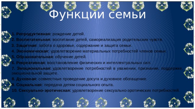 Функции семьи 1. Репродуктивная:  рождение детей. 2. Воспитательная:  воспитание детей, самореализация родительских чувств. 3. Защитная:  забота о здоровье, содержание и защита семьи. 4. Экономическая:  удовлетворение материальных потребностей членов семьи. 5. Образовательная:  обучение детей. 6. Рекреативная:  восстановление физических и интеллектуальных сил. 7. Эмоциональная:  удовлетворение потребностей в уважении, признании, поддержке, эмоциональной защите. 8. Духовная:  совместные проведение досуга и духовное обогащение. 9. Социальная:  передача детям социального опыта. 10. Сексуально-эротическая:  удовлетворение сексуально-эротических потребностей. 