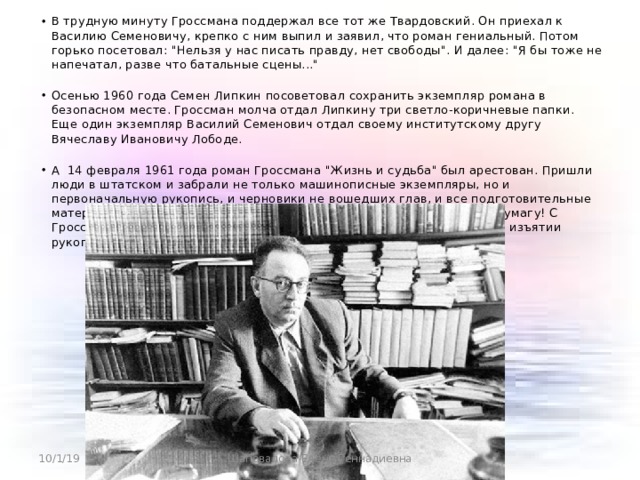 В трудную минуту Гроссмана поддержал все тот же Твардовский. Он приехал к Василию Семеновичу, крепко с ним выпил и заявил, что роман гениальный. Потом горько посетовал: 