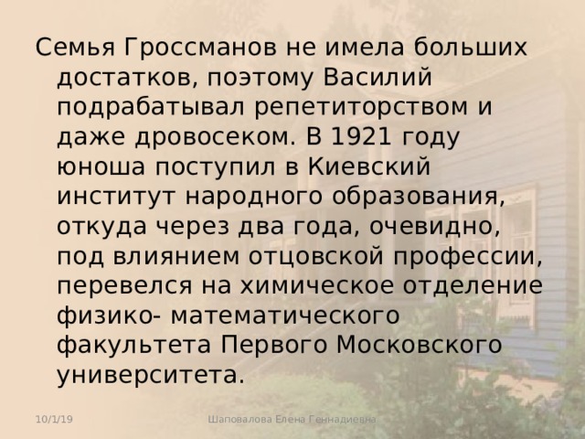 Семья Гроссманов не имела больших достатков, поэтому Василий подрабатывал репетиторством и даже дровосеком. В 1921 году юноша поступил в Киевский институт народного образования, откуда через два года, очевидно, под влиянием отцовской профессии, перевелся на химическое отделение физико- математического факультета Первого Московского университета. 10/1/19 Шаповалова Елена Геннадиевна 
