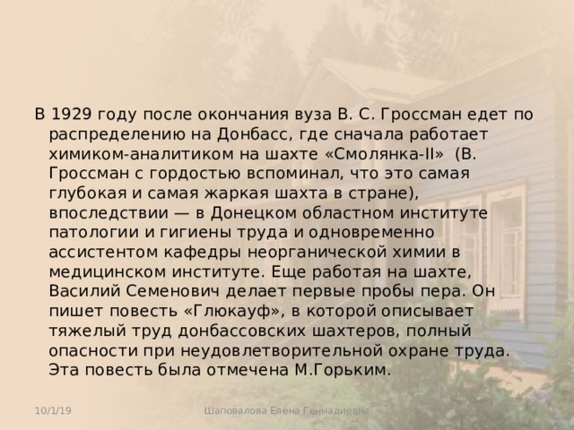 В 1929 году после окончания вуза В. С. Гроссман едет по распределению на Донбасс, где сначала работает химиком-аналитиком на шахте «Смолянка-II» (В. Гроссман с гордостью вспоминал, что это самая глубокая и самая жаркая шахта в стране), впоследствии — в Донецком областном институте патологии и гигиены труда и одновременно ассистентом кафедры неорганической химии в медицинском институте. Еще работая на шахте, Василий Семенович делает первые пробы пера. Он пишет повесть «Глюкауф», в которой описывает тяжелый труд донбассовских шахтеров, полный опасности при неудовлетворительной охране труда. Эта повесть была отмечена М.Горьким. 10/1/19 Шаповалова Елена Геннадиевна 