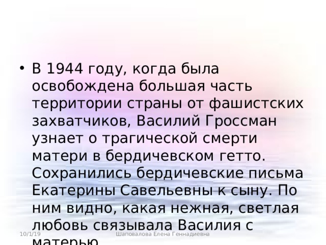 В 1944 году, когда была освобождена большая часть территории страны от фашистских захватчиков, Василий Гроссман узнает о трагической смерти матери в бердичевском гетто. Сохранились бердичевские письма Екатерины Савельевны к сыну. По ним видно, какая нежная, светлая любовь связывала Василия с матерью. 10/1/19 Шаповалова Елена Геннадиевна 