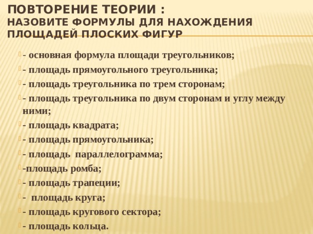 Повторение теории :  назовите формулы для нахождения площадей плоских фигур - основная формула площади треугольников; - площадь прямоугольного треугольника; - площадь треугольника по трем сторонам; - площадь треугольника по двум сторонам и углу между ними; - площадь квадрата; - площадь прямоугольника; - площадь параллелограмма; -площадь ромба; - площадь трапеции; - площадь круга; - площадь кругового сектора; - площадь кольца. 