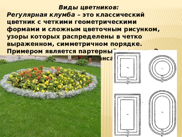 Виды цветников: Регулярная клумба – это классический цветник с четкими геометрическими формами и сложным цветочным рисунком, узоры которых распределены в четко выраженном, симметричном порядке. Примером является партерный цветник. Это клумба образует единый ансамбль с архитектурой здания. 