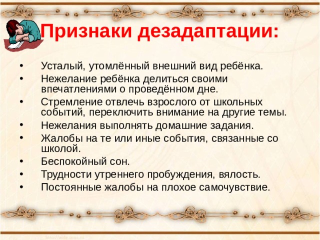 Признаки дезадаптации: Усталый, утомлённый внешний вид ребёнка. Нежелание ребёнка делиться своими впечатлениями о проведённом дне. Стремление отвлечь взрослого от школьных событий, переключить внимание на другие темы. Нежелания выполнять домашние задания. Жалобы на те или иные события, связанные со школой. Беспокойный сон. Трудности утреннего пробуждения, вялость. Постоянные жалобы на плохое самочувствие. 