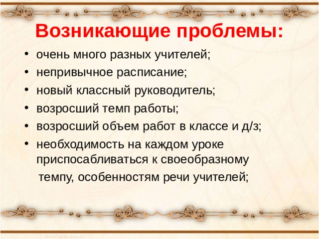 Возникающие проблемы: очень много разных учителей; непривычное расписание; новый классный руководитель; возросший темп работы; возросший объем работ в классе и д/з; необходимость на каждом уроке приспосабливаться к своеобразному  темпу, особенностям речи учителей;  «Какие проблемы возникли у ваших детей с переходом в 5 класс?» -вопрос родителям. Список дополняется ответами на этот вопрос учителями и детьми.  