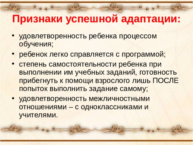 Признаки успешной адаптации: удовлетворенность ребенка процессом обучения; ребенок легко справляется с программой; степень самостоятельности ребенка при выполнении им учебных заданий, готовность прибегнуть к помощи взрослого лишь ПОСЛЕ попыток выполнить задание самому; удовлетворенность межличностными отношениями – с одноклассниками и учителями. 