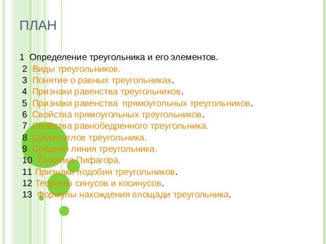 ПЛАН   1 Определение треугольника и его элементов.  2 Виды треугольников.  3 Понятие о равных треугольниках .  4 Признаки равенства треугольников .  5 Признаки равенства  прямоугольных треугольников .  6 Свойства прямоугольных треугольников .  7 Свойства равнобедренного треугольника.  8 Сумма углов треугольника.  9 Средняя линия треугольника.  10 Теорема Пифагора.  11 Признаки подобия треугольников .  12 Теоремы синусов и косинусов .  13  Формулы нахождения площади треугольника . 