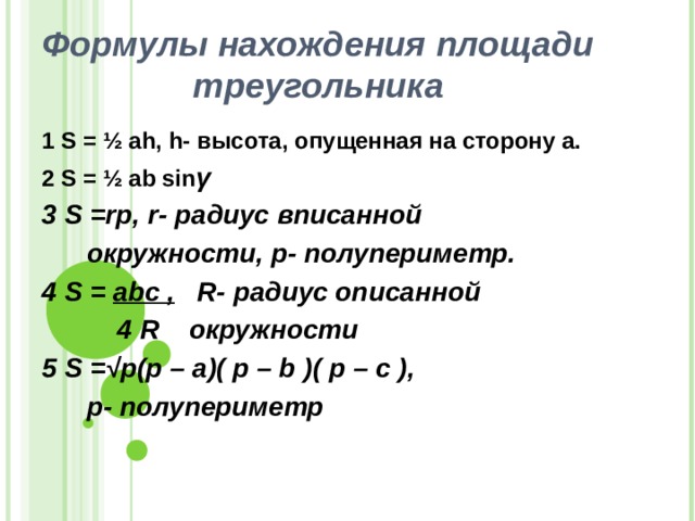 Формулы нахождения площади треугольника 1 S = ½ ah , h - высота, опущенная на сторону а. 2 S = ½ ab sin γ 3 S =rp, r- радиус вписанной   окружности, p- полупериметр. 4 S = abc , R- радиус описанной  4 R окружности 5 S =√ р (p – a)( p – b )( p – c ),  p- полупериметр    