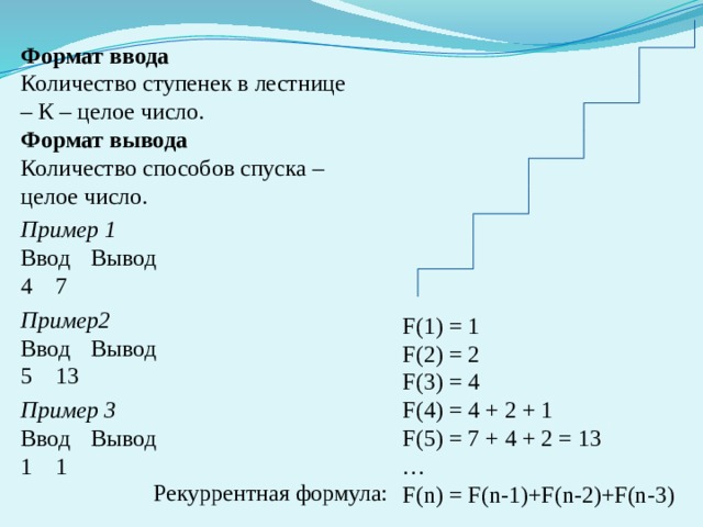 Формат ввода Количество ступенек в лестнице – К – целое число. Формат вывода Количество способов спуска – целое число. Пример 1 Ввод  Вывод 4  7 Пример2 Ввод  Вывод 13 Пример 3 Ввод  Вывод 1  1 F(1) = 1 F(2) = 2 F(3) = 4 F(4) = 4 + 2 + 1 F(5) = 7 + 4 + 2 = 13 … F(n) = F(n-1)+F(n-2)+F(n-3) Рекуррентная формула: 